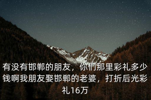 有沒有邯鄲的朋友，你們那里彩禮多少錢啊我朋友娶邯鄲的老婆，打折后光彩禮16萬