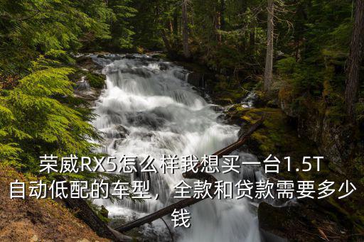 榮威RX5怎么樣我想買一臺1.5T自動低配的車型，全款和貸款需要多少錢