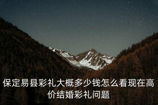 保定雄縣真馬村彩禮多少,保定易縣彩禮大概多少錢