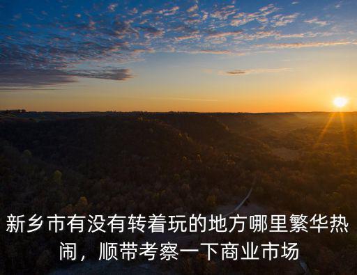 新鄉(xiāng)市有沒有轉(zhuǎn)著玩的地方哪里繁華熱鬧，順帶考察一下商業(yè)市場