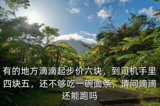 有的地方滴滴起步價六塊，到司機手里四塊五，還不夠吃一碗面條，請問滴滴還能跑嗎