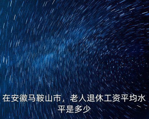 安徽馬鞍山馬鋼工人工資多少,老人退休工資平均水平是多少