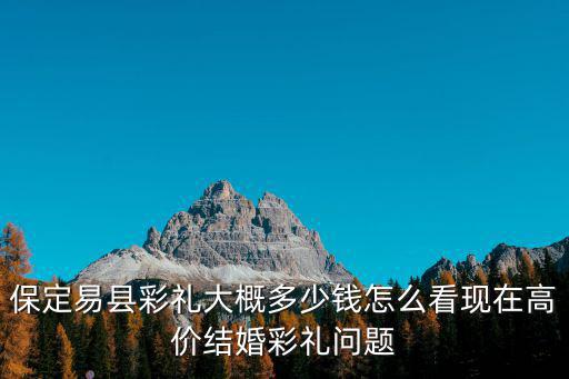 保定易縣彩禮大概多少錢怎么看現在高價結婚彩禮問題