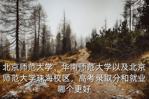 北京師范大學、華南師范大學以及北京師范大學珠海校區，高考錄取分和就業哪個更好