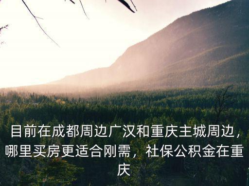 目前在成都周邊廣漢和重慶主城周邊，哪里買房更適合剛需，社保公積金在重慶