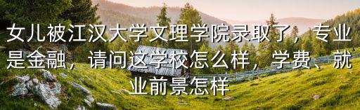 女兒被江漢大學(xué)文理學(xué)院錄取了，專(zhuān)業(yè)是金融，請(qǐng)問(wèn)這學(xué)校怎么樣，學(xué)費(fèi)、就業(yè)前景怎樣