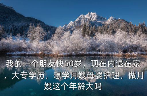 我的一個(gè)朋友快50歲，現(xiàn)在內(nèi)退在家，大專學(xué)歷，想學(xué)月嫂母嬰護(hù)理，做月嫂這個(gè)年齡大嗎