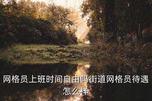 網(wǎng)格員上班時間自由嗎街道網(wǎng)格員待遇怎么樣