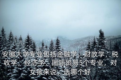 安徽大學專業包括金融學，財政學，稅收學，經濟學，國際貿易5個專業，對女孩來說，選哪個好