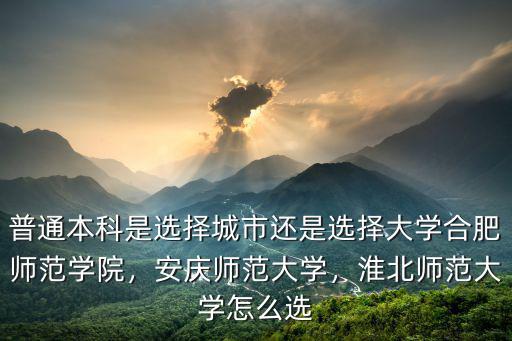 普通本科是選擇城市還是選擇大學合肥師范學院，安慶師范大學，淮北師范大學怎么選