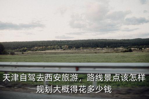 天津自駕去西安旅游，路線景點(diǎn)該怎樣規(guī)劃大概得花多少錢