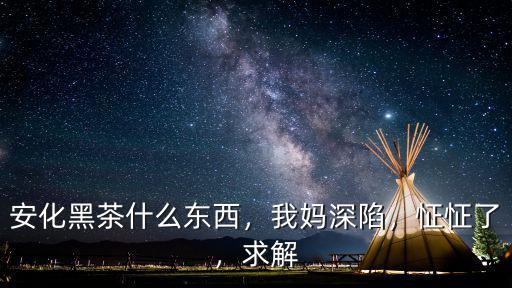安化黑茶什么東西，我媽深陷，怔怔了，求解