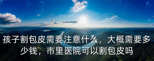 孩子割包皮需要注意什么，大概需要多少錢，市里醫(yī)院可以割包皮嗎