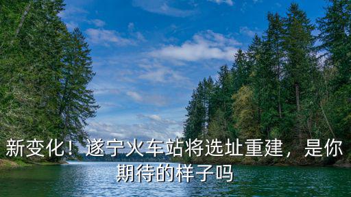 新變化！遂寧火車站將選址重建，是你期待的樣子嗎