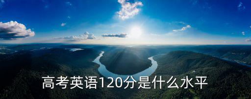 安徽高考英語多少分算高分,高考英語120分是什么水平