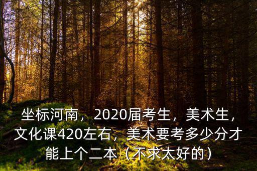 坐標河南，2020屆考生，美術生，文化課420左右，美術要考多少分才能上個二本（不求太好的）