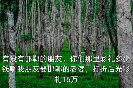 有沒有邯鄲的朋友，你們那里彩禮多少錢啊我朋友娶邯鄲的老婆，打折后光彩禮16萬