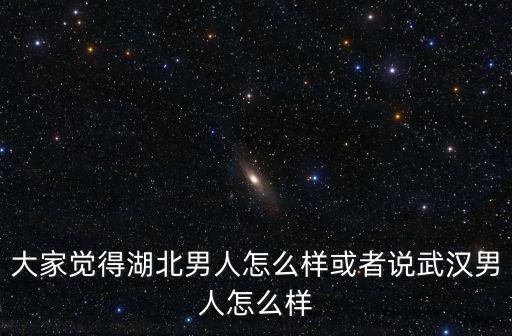湖北男人整體怎么樣,大家覺得湖北男人怎么樣