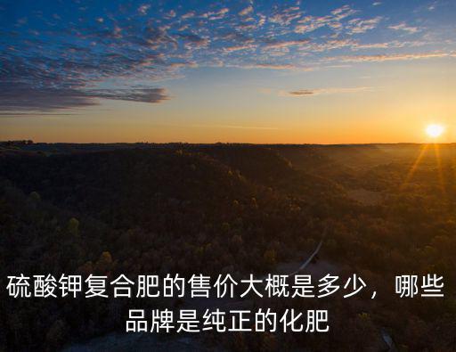 硫酸鉀復合肥的售價大概是多少，哪些品牌是純正的化肥