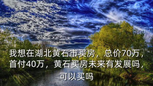 我想在湖北黃石市買房，總價(jià)70萬，首付40萬，黃石買房未來有發(fā)展嗎，可以買嗎