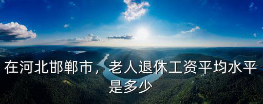 邯鄲市養(yǎng)老保險(xiǎn)平均工資是多少,老人退休工資平均水平是多少
