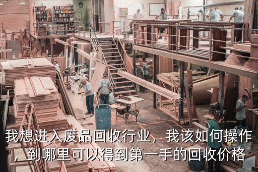 我想進(jìn)入廢品回收行業(yè)，我該如何操作，到哪里可以得到第一手的回收價格
