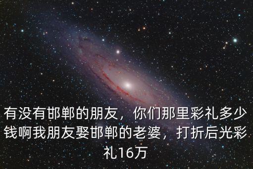 有沒有邯鄲的朋友，你們那里彩禮多少錢啊我朋友娶邯鄲的老婆，打折后光彩禮16萬