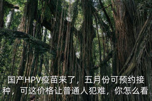 國(guó)產(chǎn)HPV疫苗來(lái)了，五月份可預(yù)約接種，可這價(jià)格讓普通人犯難，你怎么看