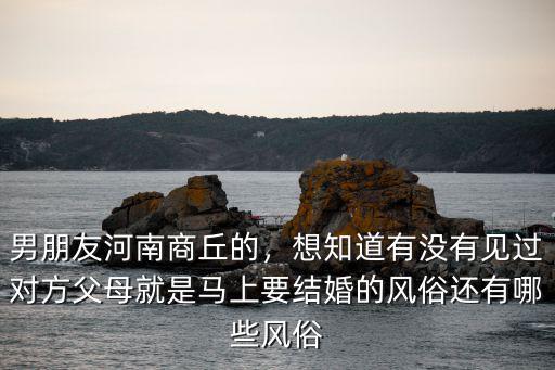 男朋友河南商丘的，想知道有沒有見過對方父母就是馬上要結婚的風俗還有哪些風俗
