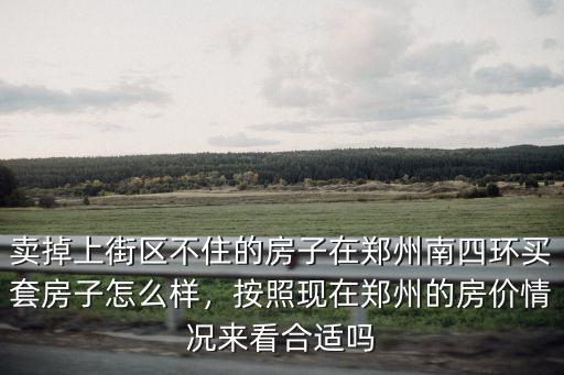 賣掉上街區不住的房子在鄭州南四環買套房子怎么樣，按照現在鄭州的房價情況來看合適嗎