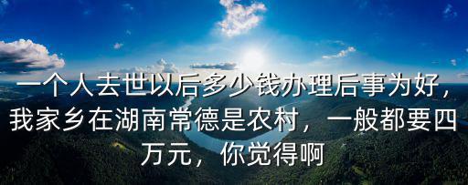 一個人去世以后多少錢辦理后事為好，我家鄉在湖南常德是農村，一般都要四萬元，你覺得啊