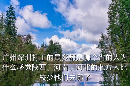 廣州深圳打工的最多都是哪個省的人為什么感覺陜西、河南、河北的北方人比較少他們去哪了