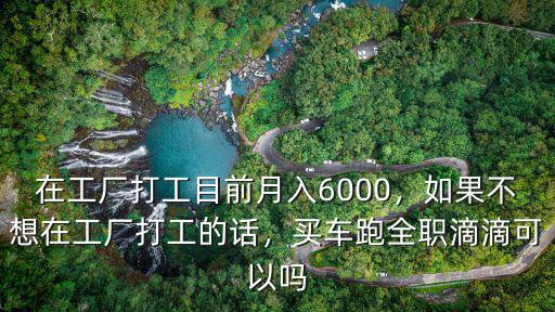 在工廠打工目前月入6000，如果不想在工廠打工的話，買車跑全職滴滴可以嗎