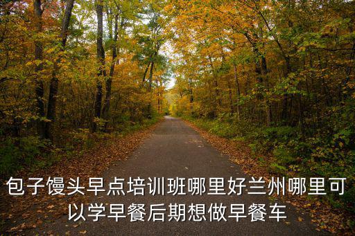 包子饅頭早點培訓班哪里好蘭州哪里可以學早餐后期想做早餐車