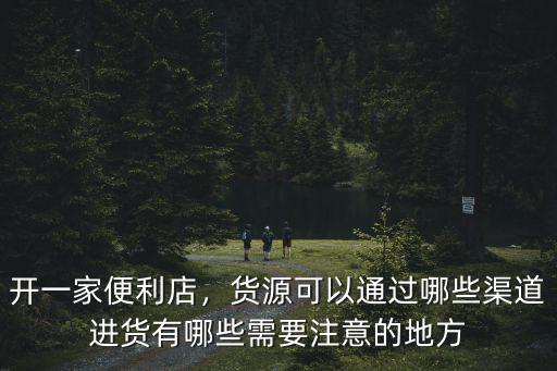 開一家便利店，貨源可以通過哪些渠道進貨有哪些需要注意的地方