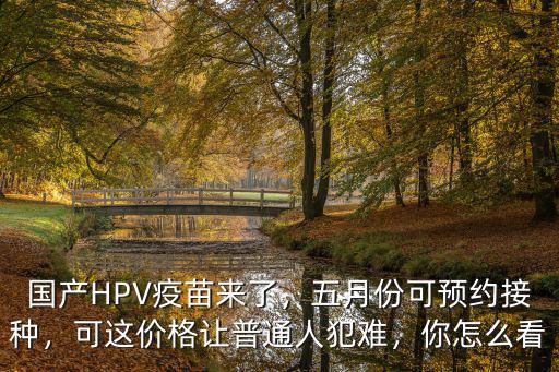 國產(chǎn)HPV疫苗來了，五月份可預(yù)約接種，可這價格讓普通人犯難，你怎么看