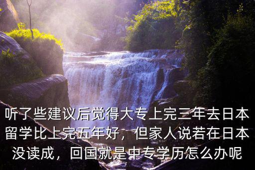 聽(tīng)了些建議后覺(jué)得大專上完三年去日本留學(xué)比上完五年好，但家人說(shuō)若在日本沒(méi)讀成，回國(guó)就是中專學(xué)歷怎么辦呢