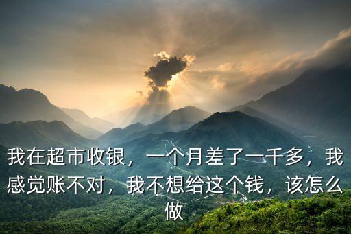 我在超市收銀，一個月差了一千多，我感覺賬不對，我不想給這個錢，該怎么做