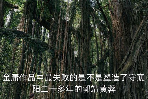 金庸作品中最失敗的是不是塑造了守襄陽二十多年的郭靖黃蓉