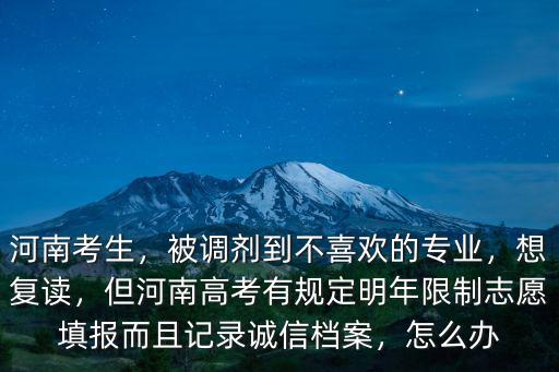 河南考生，被調劑到不喜歡的專業，想復讀，但河南高考有規定明年限制志愿填報而且記錄誠信檔案，怎么辦
