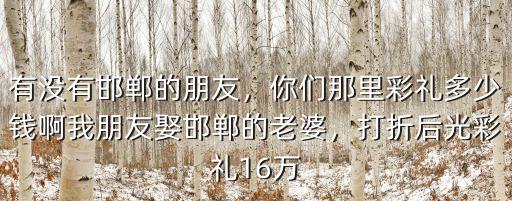 有沒有邯鄲的朋友，你們那里彩禮多少錢啊我朋友娶邯鄲的老婆，打折后光彩禮16萬