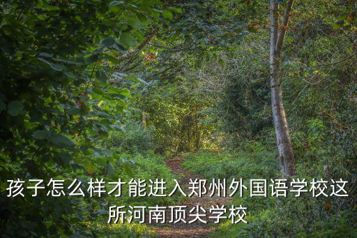 孩子怎么樣才能進入鄭州外國語學校這所河南頂尖學校