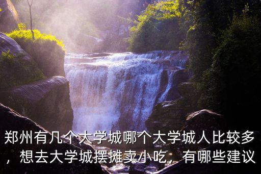 鄭州有幾個大學城哪個大學城人比較多，想去大學城擺攤賣小吃，有哪些建議
