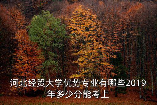 河北經貿大學優勢專業有哪些2019年多少分能考上