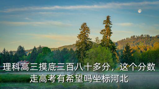 理科高三摸底三百八十多分，這個(gè)分?jǐn)?shù)走高考有希望嗎坐標(biāo)河北