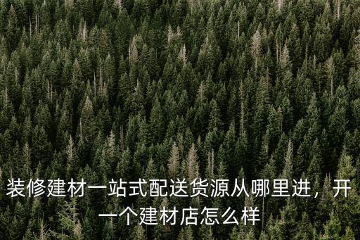 裝修建材一站式配送貨源從哪里進，開一個建材店怎么樣