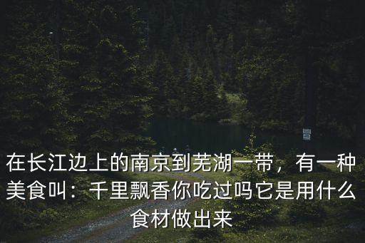 在長江邊上的南京到蕪湖一帶，有一種美食叫：千里飄香你吃過嗎它是用什么食材做出來