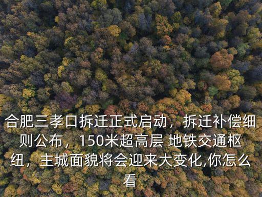 合肥三孝口拆遷正式啟動，拆遷補償細則公布，150米超高層 地鐵交通樞紐，主城面貌將會迎來大變化,你怎么看