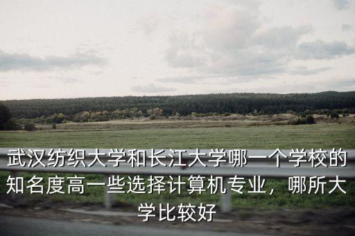 武漢紡織大學和長江大學哪一個學校的知名度高一些選擇計算機專業，哪所大學比較好
