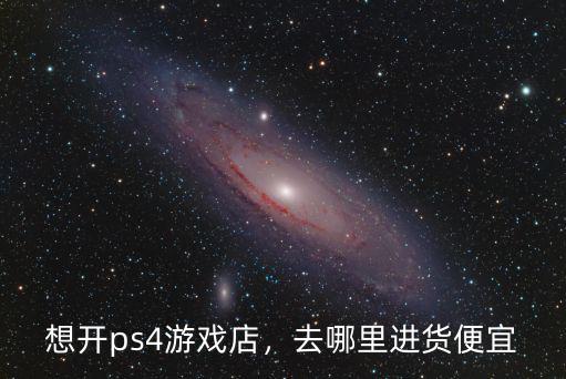 想開ps4游戲店，去哪里進貨便宜